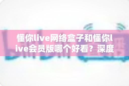 懂你live网络盒子和懂你live会员版哪个好看?深度对比评测助你轻松选出心仪观影方案 懂你live网络盒子和懂你live会员版哪个好看?深度对比评测助你轻松选出心仪观影方案