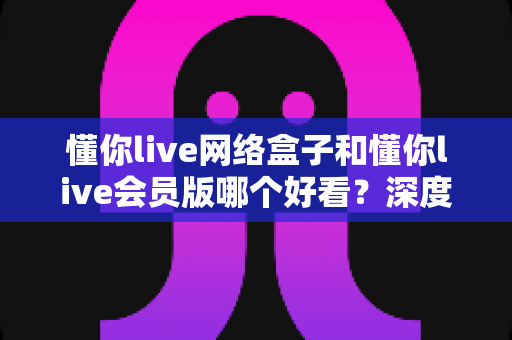 懂你live网络盒子和懂你live会员版哪个好看?深度对比评测助你轻松选出心仪观影方案 懂你live网络盒子和懂你live会员版哪个好看?深度对比评测助你轻松选出心仪观影方案