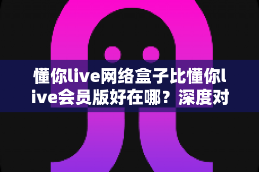 懂你live网络盒子比懂你live会员版好在哪？深度对比解析帮你选对版本不踩坑