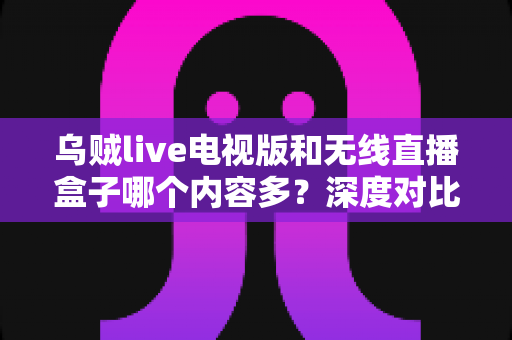 乌贼live电视版和无线直播盒子哪个内容多?深度对比帮你找到最适合的大屏观影方案 乌贼live电视版和无线直播盒子哪个内容多?深度对比帮你找到最适合的大屏观影方案