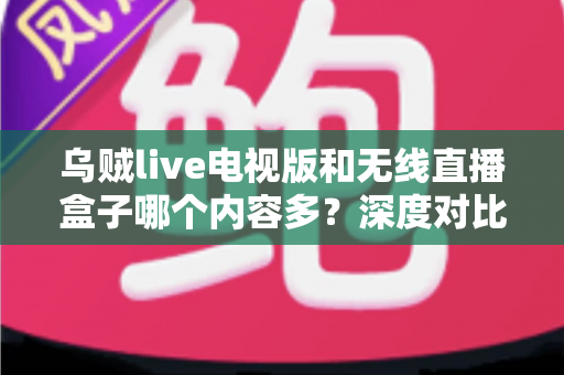 乌贼live电视版和无线直播盒子哪个内容多？深度对比帮你找到最适合的大屏观影方案