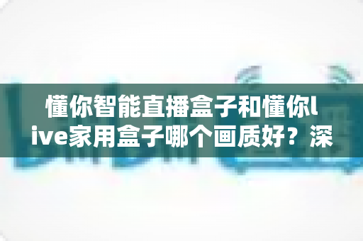 懂你智能直播盒子和懂你live家用盒子哪个画质好？深度对比测评帮你选对不选贵