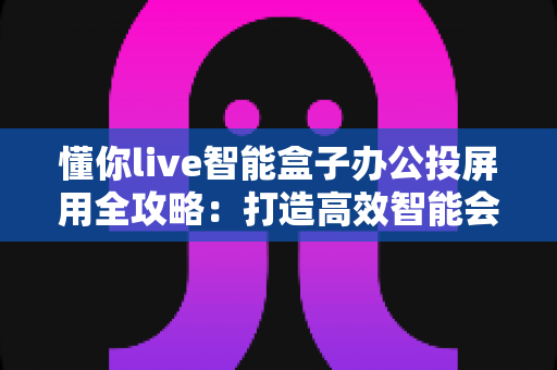 懂你live智能盒子办公投屏用全攻略:打造高效智能会议室的必备神器 懂你live智能盒子办公投屏用全攻略:打造高效智能会议室的必备神器