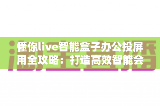 懂你live智能盒子办公投屏用全攻略:打造高效智能会议室的必备神器 懂你live智能盒子办公投屏用全攻略:打造高效智能会议室的必备神器