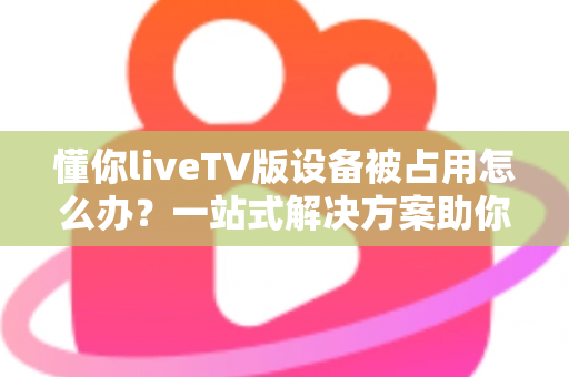 懂你liveTV版设备被占用怎么办?一站式解决方案助你快速恢复观看体验 懂你liveTV版设备被占用怎么办?一站式解决方案助你快速恢复观看体验