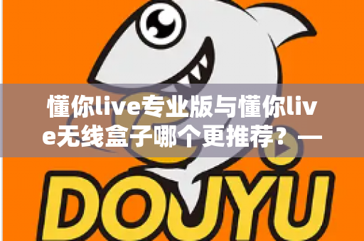 懂你live专业版与懂你live无线盒子哪个更推荐?——功能、价格与适用人群全方位深度对比指南 懂你live专业版与懂你live无线盒子哪个更推荐?——功能、价格与适用人群全方位深度对比指南