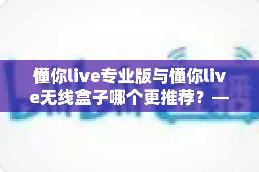 懂你live专业版与懂你live无线盒子哪个更推荐?——功能、价格与适用人群全方位深度对比指南 懂你live专业版与懂你live无线盒子哪个更推荐?——功能、价格与适用人群全方位深度对比指南