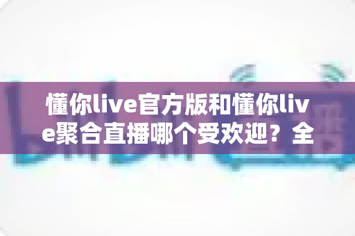 懂你live官方版和懂你live聚合直播哪个受欢迎?全面对比解析帮你做出明智选择 懂你live官方版和懂你live聚合直播哪个受欢迎?全面对比解析帮你做出明智选择