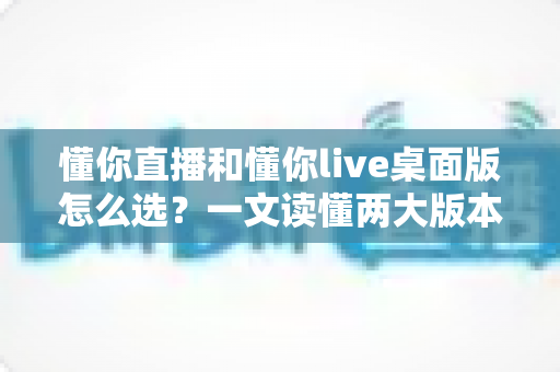 懂你直播和懂你live桌面版怎么选？一文读懂两大版本差异与场景匹配全攻略
