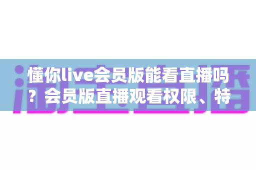 懂你live会员版能看直播吗?会员版直播观看权限、特权功能与使用指南全解析 懂你live会员版能看直播吗?会员版直播观看权限、特权功能与使用指南全解析