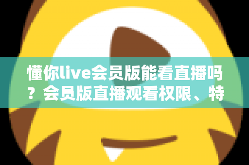懂你live会员版能看直播吗?会员版直播观看权限、特权功能与使用指南全解析 懂你live会员版能看直播吗?会员版直播观看权限、特权功能与使用指南全解析
