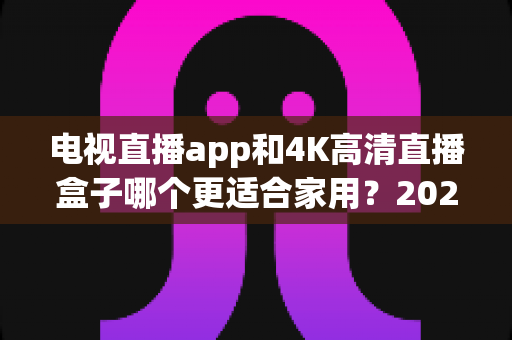 电视直播app和4K高清直播盒子哪个更适合家用?2025家庭观影设备超全选购指南与避坑心得 电视直播app和4K高清直播盒子哪个更适合家用?2025家庭观影设备超全选购指南与避坑心得