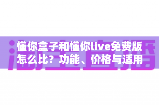 懂你盒子和懂你live免费版怎么比?功能、价格与适用人群全方位对比指南 懂你盒子和懂你live免费版怎么比?功能、价格与适用人群全方位对比指南