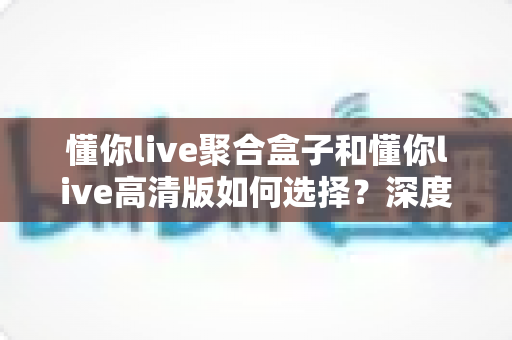 懂你live聚合盒子和懂你live高清版如何选择？深度对比帮你找到最适合的版本