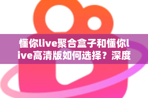 懂你live聚合盒子和懂你live高清版如何选择？深度对比帮你找到最适合的版本