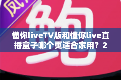 懂你liveTV版和懂你live直播盒子哪个更适合家用？2025家庭用户最全选购指南深度解析