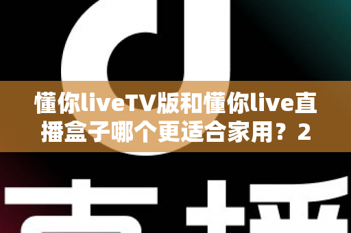 懂你liveTV版和懂你live直播盒子哪个更适合家用？2025家庭用户最全选购指南深度解析