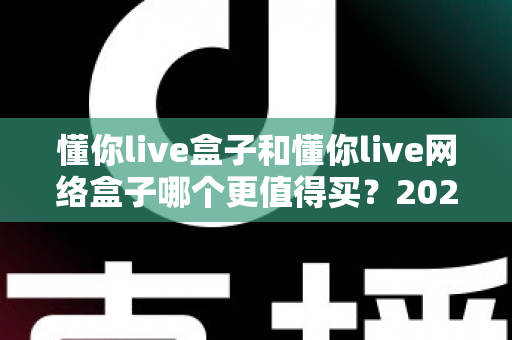 懂你live盒子和懂你live网络盒子哪个更值得买？2024最新深度对比与选购避坑指南