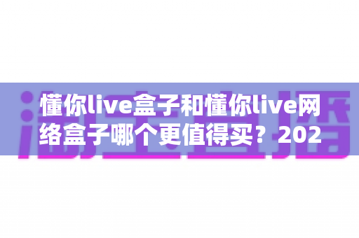 懂你live盒子和懂你live网络盒子哪个更值得买？2024最新深度对比与选购避坑指南