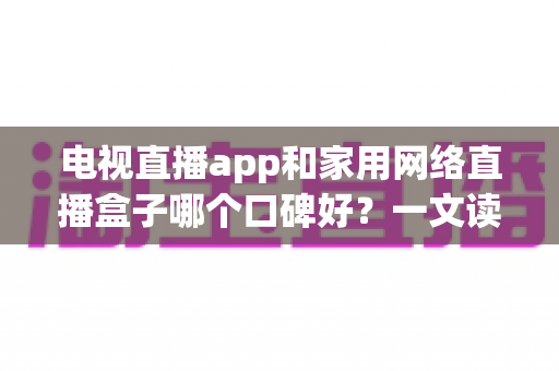 电视直播app和家用网络直播盒子哪个口碑好？一文读懂两大观影方案的真实差异