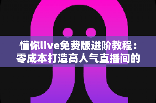 懂你live免费版进阶教程：零成本打造高人气直播间的完整实战指南