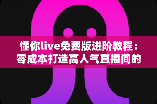 懂你live免费版进阶教程：零成本打造高人气直播间的完整实战指南