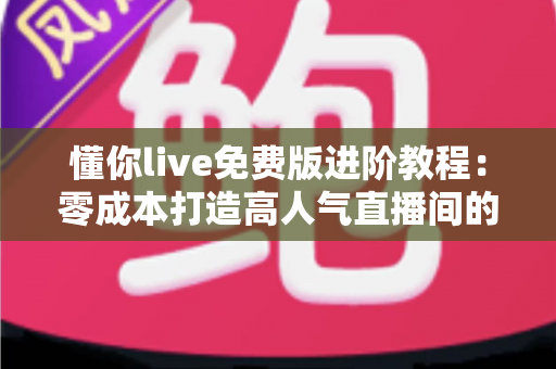 懂你live免费版进阶教程：零成本打造高人气直播间的完整实战指南