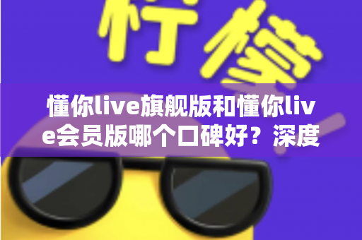 懂你live旗舰版和懂你live会员版哪个口碑好？深度对比评测帮你选对版本不踩坑