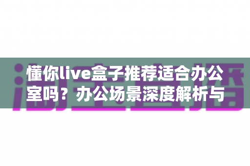 懂你live盒子推荐适合办公室吗？办公场景深度解析与实用选购指南