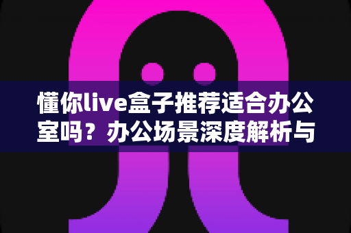 懂你live盒子推荐适合办公室吗？办公场景深度解析与实用选购指南
