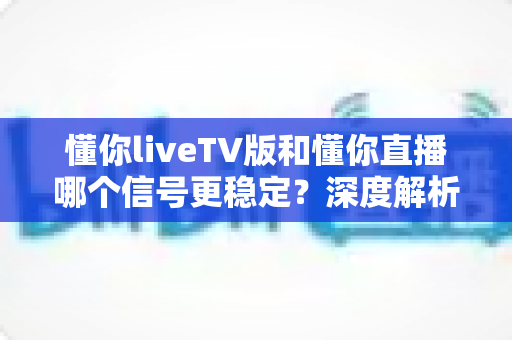 懂你liveTV版和懂你直播哪个信号更稳定？深度解析两大版本差异，助你选出观影不卡顿的最佳选择
