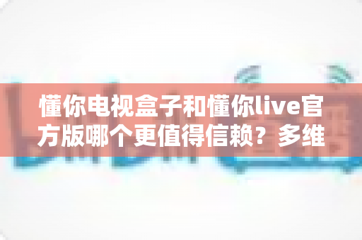 懂你电视盒子和懂你live官方版哪个更值得信赖?多维度深度对比分析与选购避坑指南 懂你电视盒子和懂你live官方版哪个更值得信赖?多维度深度对比分析与选购避坑指南