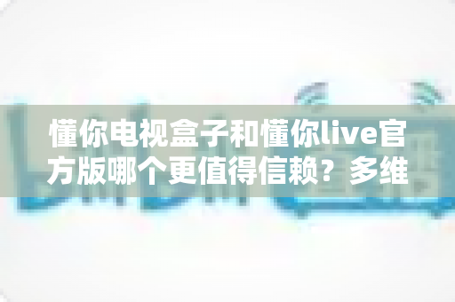 懂你电视盒子和懂你live官方版哪个更值得信赖?多维度深度对比分析与选购避坑指南 懂你电视盒子和懂你live官方版哪个更值得信赖?多维度深度对比分析与选购避坑指南