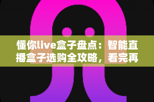 懂你live盒子盘点：智能直播盒子选购全攻略，看完再买不踩坑