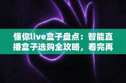 懂你live盒子盘点：智能直播盒子选购全攻略，看完再买不踩坑