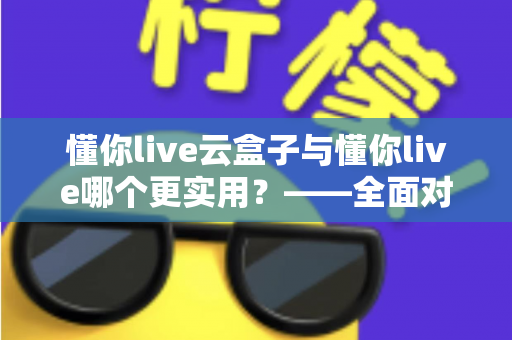 懂你live云盒子与懂你live哪个更实用?——全面对比评测助你选出最适合的工具 懂你live云盒子与懂你live哪个更实用?——全面对比评测助你选出最适合的工具