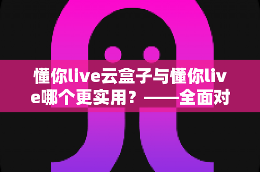 懂你live云盒子与懂你live哪个更实用?——全面对比评测助你选出最适合的工具 懂你live云盒子与懂你live哪个更实用?——全面对比评测助你选出最适合的工具