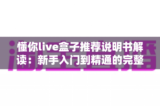 懂你live盒子推荐说明书解读：新手入门到精通的完整使用指南