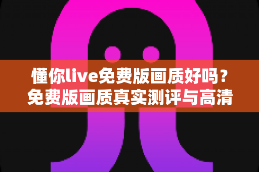 懂你live免费版画质好吗?免费版画质真实测评与高清观看优化技巧全解析 懂你live免费版画质好吗?免费版画质真实测评与高清观看优化技巧全解析