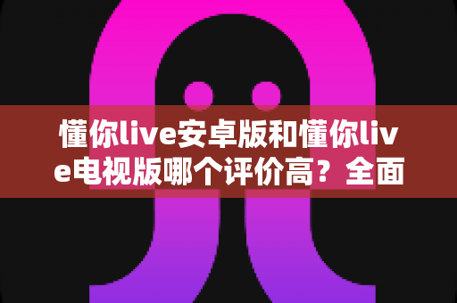 懂你live安卓版和懂你live电视版哪个评价高?全面对比分析帮你选出更适合的版本 懂你live安卓版和懂你live电视版哪个评价高?全面对比分析帮你选出更适合的版本
