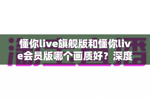 懂你live旗舰版和懂你live会员版哪个画质好?深度对比分析帮你做出明智选择 懂你live旗舰版和懂你live会员版哪个画质好?深度对比分析帮你做出明智选择