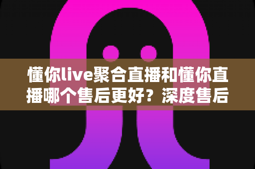 懂你live聚合直播和懂你直播哪个售后更好？深度售后对比分析与选购避坑指南