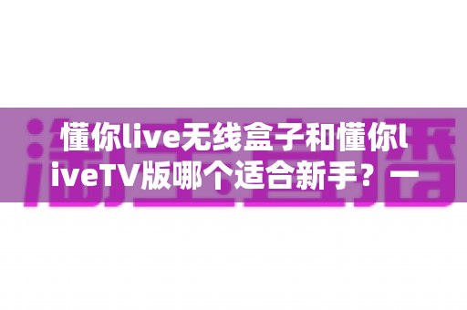 懂你live无线盒子和懂你liveTV版哪个适合新手？一篇讲透的新手选购实用指南