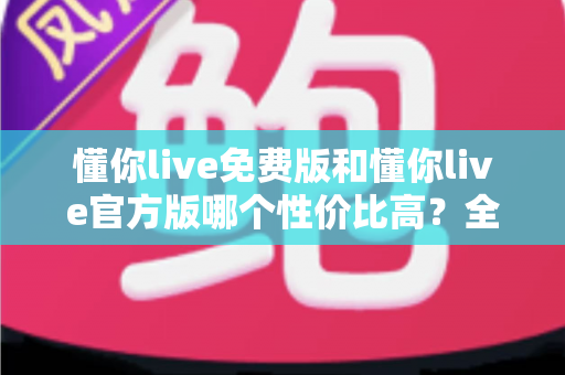 懂你live免费版和懂你live官方版哪个性价比高？全面对比分析与选购指南