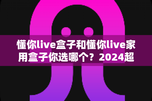 懂你live盒子和懂你live家用盒子你选哪个?2024超实用选购指南助你一步到位不踩坑 懂你live盒子和懂你live家用盒子你选哪个?2024超实用选购指南助你一步到位不踩坑