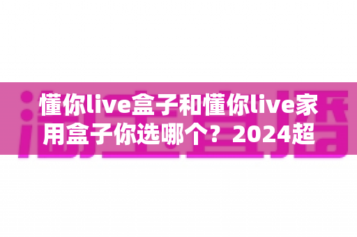 懂你live盒子和懂你live家用盒子你选哪个？2024超实用选购指南助你一步到位不踩坑