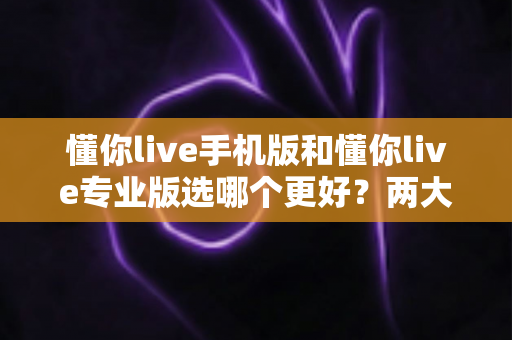 懂你live手机版和懂你live专业版选哪个更好？两大版本深度对比，帮你找到最适合自己的学习方案