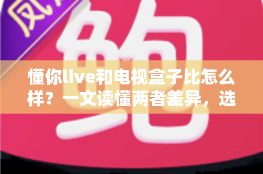 懂你live和电视盒子比怎么样?一文读懂两者差异,选对家庭观影方案 懂你live和电视盒子比怎么样?一文读懂两者差异,选对家庭观影方案