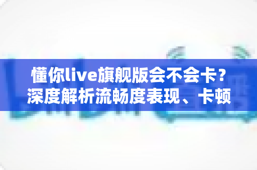 懂你live旗舰版会不会卡？深度解析流畅度表现、卡顿原因与实用优化方案