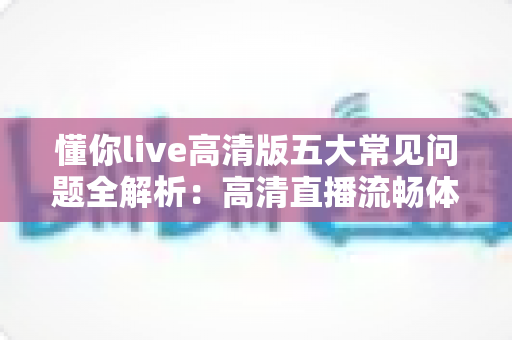懂你live高清版五大常见问题全解析：高清直播流畅体验一站式排查指南